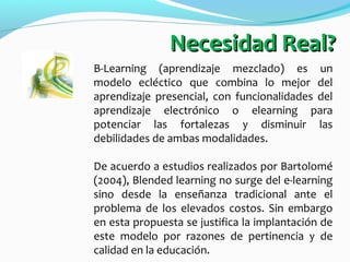 B-Learning (aprendizaje mezclado) es un
modelo ecléctico que combina lo mejor del
aprendizaje presencial, con funcionalida...