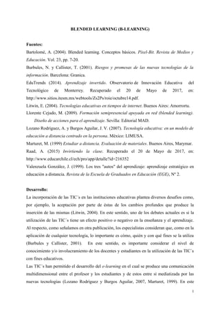 BLENDED LEARNING (B-LEARNING)
Fuentes:
Bartolomé, A. (2004). Blended learning. Conceptos básicos. Píxel-Bit. Revista de Medios y
Educación. Vol. 23, pp. 7-20.
Burbules, N. y Callister, T. (2001). Riesgos y promesas de las nuevas tecnologías de la
información. Barcelona: Granica.
EduTrends (2014). Aprendizaje invertido. Observatorio de Innovación Educativa del
Tecnológico de Monterrey. Recuperado el 20 de Mayo de 2017, en:
http://www.sitios.itesm.mx/webtools/Zs2Ps/roie/octubre14.pdf.
Litwin, E. (2004). Tecnologías educativas en tiempos de internet. Buenos Aires: Amorrortu.
Llorente Cejudo, M. (2009). Formación semipresencial apoyada en red (blended learning).
Diseño de acciones para el aprendizaje. Sevilla: Editorial MAD.
Lozano Rodríguez, A. y Burgos Aguilar, J. V. (2007). Tecnología educativa: en un modelo de
educación a distancia centrado en la persona. México: LIMUSA.
Marturet, M. (1999) Estudiar a distancia. Evaluación de materiales. Buenos Aires, Marymar.
Raad, A. (2015) Invirtiendo la clase. Recuperado el 20 de Mayo de 2017, en:
http://www.educarchile.cl/ech/pro/app/detalle?id=216352
Valenzuela González, J. (1999). Los tres "autos" del aprendizaje: aprendizaje estratégico en
educación a distancia. Revista de la Escuela de Graduados en Educación (EGE), Nº 2.
Desarrollo:
La incorporación de las TIC´s en las instituciones educativas plantea diversos desafíos como,
por ejemplo, la aceptación por parte de éstas de los cambios profundos que produce la
inserción de las mismas (Litwin, 2004). En este sentido, uno de los debates actuales es si la
utilización de las TIC´s tiene un efecto positivo o negativo en la enseñanza y el aprendizaje.
Al respecto, como señalamos en otra publicación, los especialistas consideran que, como en la
aplicación de cualquier tecnología, lo importante es cómo, quién y con qué fines se la utiliza
(Burbules y Callister, 2001). En este sentido, es importante considerar el nivel de
conocimiento y/o involucramiento de los docentes y estudiantes en la utilización de las TIC´s
con fines educativos.
Las TIC´s han permitido el desarrollo del e-learning en el cual se produce una comunicación
multidimensional entre el profesor y los estudiantes y de estos entre sí mediatizada por las
nuevas tecnologías (Lozano Rodríguez y Burgos Aguilar, 2007, Marturet, 1999). En este
1
 