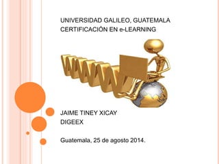 UNIVERSIDAD GALILEO, GUATEMALA 
CERTIFICACIÓN EN e-LEARNING 
JAIME TINEY XICAY 
DIGEEX 
Guatemala, 25 de agosto 2014. 
 
