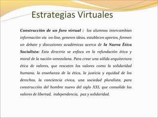 Estrategias Virtuales
Construcción de un foro virtual : los alumnos intercambian
información vía on-line, generen ideas, establecen aportes, formen
un debate y discusiones académicas acerca de la Nueva Ética
Socialista: Esta directriz se enfoca en la refundación ética y
moral de la nación venezolana. Para crear una sólida arquitectura
ética de valores, que rescaten los valores como la solidaridad
humana, la enseñanza de la ética, la justicia y equidad de los
derechos, la conciencia cívica, una sociedad pluralista, para
construcción del hombre nuevo del siglo XXI, que consolide los
valores de libertad, independencia, paz y solidaridad.
 