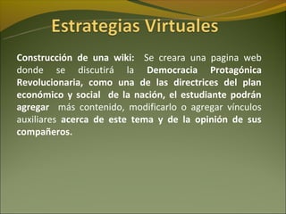 Construcción de una wiki: Se creara una pagina web
donde se discutirá la Democracia Protagónica
Revolucionaria, como una de las directrices del plan
económico y social de la nación, el estudiante podrán
agregar más contenido, modificarlo o agregar vínculos
auxiliares acerca de este tema y de la opinión de sus
compañeros.
 