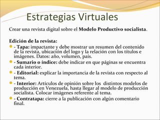 Estrategias Virtuales
Crear una revista digital sobre el Modelo Productivo socialista.

Edición de la revista:
- Tapa: impactante y debe mostrar un resumen del contenido
  de la revista, ubicación del logo y la relación con los títulos e
  imágenes. Datos: año, volumen, país.
- Sumario o índice: debe indicar en que páginas se encuentra
  cada interior.
- Editorial: explicar la importancia de la revista con respecto al
  tema.
- Interior: Artículos de opinión sobre los distintos modelos de
  producción en Venezuela, hasta llegar al modelo de producción
  socialista. Colocar imágenes referente al tema.
- Contratapa: cierre a la publicación con algún comentario
  final.
 