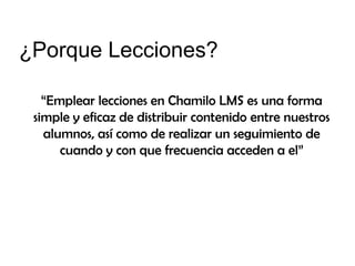 ¿Porque Lecciones?
“Emplear lecciones en Chamilo LMS es una forma
simple y eficaz de distribuir contenido entre nuestros
alumnos, así como de realizar un seguimiento de
cuando y con que frecuencia acceden a el”

 