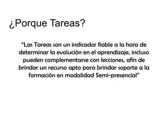 ¿Porque Tareas?
“Las Tareas son un indicador fiable a la hora de
determinar la evolución en el aprendizaje, incluso
pueden complementarse con lecciones, afín de
brindar un recurso apto para brindar soporte a la
formación en modalidad Semi-presencial”

 