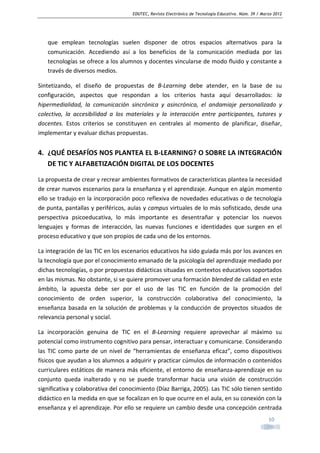 EDUTEC, Revista Electrónica de Tecnología Educativa. Núm. 39 / Marzo 2012

que emplean tecnologías suelen disponer de otros espacios alternativos para la
comunicación. Accediendo así a los beneficios de la comunicación mediada por las
tecnologías se ofrece a los alumnos y docentes vincularse de modo fluido y constante a
través de diversos medios.
Sintetizando, el diseño de propuestas de B-Learning debe atender, en la base de su
configuración, aspectos que respondan a los criterios hasta aquí desarrollados: la
hipermedialidad, la comunicación sincrónica y asincrónica, el andamiaje personalizado y
colectivo, la accesibilidad a los materiales y la interacción entre participantes, tutores y
docentes. Estos criterios se constituyen en centrales al momento de planificar, diseñar,
implementar y evaluar dichas propuestas.

4. ¿QUÉ DESAFÍOS NOS PLANTEA EL B-LEARNING? O SOBRE LA INTEGRACIÓN
DE TIC Y ALFABETIZACIÓN DIGITAL DE LOS DOCENTES
La propuesta de crear y recrear ambientes formativos de características plantea la necesidad
de crear nuevos escenarios para la enseñanza y el aprendizaje. Aunque en algún momento
ello se tradujo en la incorporación poco reflexiva de novedades educativas o de tecnología
de punta, pantallas y periféricos, aulas y campus virtuales de lo más sofisticado, desde una
perspectiva psicoeducativa, lo más importante es desentrañar y potenciar los nuevos
lenguajes y formas de interacción, las nuevas funciones e identidades que surgen en el
proceso educativo y que son propios de cada uno de los entornos.
La integración de las TIC en los escenarios educativos ha sido guiada más por los avances en
la tecnología que por el conocimiento emanado de la psicología del aprendizaje mediado por
dichas tecnologías, o por propuestas didácticas situadas en contextos educativos soportados
en las mismas. No obstante, si se quiere promover una formación blended de calidad en este
ámbito, la apuesta debe ser por el uso de las TIC en función de la promoción del
conocimiento de orden superior, la construcción colaborativa del conocimiento, la
enseñanza basada en la solución de problemas y la conducción de proyectos situados de
relevancia personal y social.
La incorporación genuina de TIC en el B-Learning requiere aprovechar al máximo su
potencial como instrumento cognitivo para pensar, interactuar y comunicarse. Considerando
las TIC como parte de un nivel de “herramientas de enseñanza eficaz”, como dispositivos
físicos que ayudan a los alumnos a adquirir y practicar cúmulos de información o contenidos
curriculares estáticos de manera más eficiente, el entorno de enseñanza-aprendizaje en su
conjunto queda inalterado y no se puede transformar hacia una visión de construcción
significativa y colaborativa del conocimiento (Díaz Barriga, 2005). Las TIC sólo tienen sentido
didáctico en la medida en que se focalizan en lo que ocurre en el aula, en su conexión con la
enseñanza y el aprendizaje. Por ello se requiere un cambio desde una concepción centrada
10

 