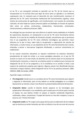 EDUTEC, Revista Electrónica de Tecnología Educativa. Núm. 39 / Marzo 2012

en las TIC a una concepción centrada en aprender con las TIC, de tal manera que su
incorporación en el currículo tiene que dejar de verse como un apéndice o un elemento
superpuesto más. Es necesario para el desarrollo de esta transformación reconocer el
potencial de las TIC como instrumento mediacional del funcionamiento cognitivo, como
sistema de construcción de significados o de transformación y de creación de contenidos
culturales. De este modo los nuevos entornos podrán ser diseñados en función de aspectos
tales como: ser activos, constructivos, colaborativos, intencionales, contextuales,
conversacionales y reflexivos (Jonassen, 2002).
Sin embargo hay que reconocer que esta última es la opción menos explotada en el diseño
de experiencias educativas, en comparación al uso de las TIC como herramienta técnica
eficiente. En el caso de los modelos de formación actuales, encontramos que se promueve
más el uso pragmático de las TIC como artefactos tecnológicos que permiten mayor
eficiencia en lo que se hace, sobre todo la recuperación u organización de cúmulos de
información, y mucho menos un uso epistémico de las TIC como herramientas de la mente,
enfocadas a pensar e inter-pensar (cognición distribuida), a construir conocimiento en
colaboración.
En los nuevos escenarios educativos se requiere transformar las prácticas educativas
prevalecientes de modo de arribar a un nuevo paradigma educativo, en el que las TIC
asuman un nuevo rol. En esta misión, los docentes son los actores claves en los procesos de
transformación necesarios, a través de sus prácticas ponen en evidencia que el proceso de
integración de las TIC en los programas y en la enseñanza no es sencillo ni lineal y que
requiere de condiciones propicias para lograrse. Algunos autores han identificado diversos
momentos o etapas relativas a dicha integración de las TIC en las prácticas (Jonassen, 2002;
UNESCO, 2008; Hernández, 2009).
A grandes rasgos, se destacan:
•

Pre-integración: donde ocurre un uso básico de las TIC como herramientas para adquirir
y organizar la información, pero no hay todavía un sentido pedagógico en su empleo;
básicamente se orientan a hacer más eficiente la productividad profesional del docente.

•

Integración básica: cuando el docente decide apoyarse en las tecnologías para
proporcionar información a sus estudiantes, pero sucede que es él mismo quien controla
el equipo, los usos básicos inciden en apoyos al exponer empleando diapositivas,
multimedia, videos, simulaciones. El papel del alumno es más bien receptivo, lo que se
busca es una “mente informada”.

•

Integración media: las TIC surgen como apoyo técnico para la elaboración de los trabajos
que los alumnos ya venían haciendo; por ello se enfatiza el uso de una serie de recursos
11

 