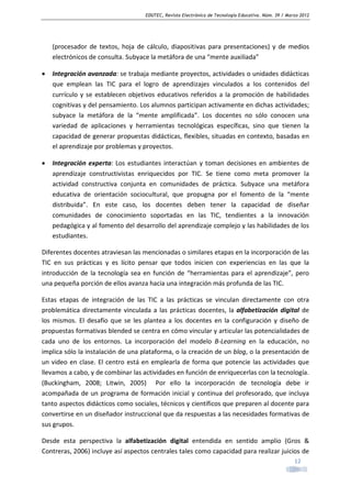 EDUTEC, Revista Electrónica de Tecnología Educativa. Núm. 39 / Marzo 2012

(procesador de textos, hoja de cálculo, diapositivas para presentaciones) y de medios
electrónicos de consulta. Subyace la metáfora de una “mente auxiliada”
•

Integración avanzada: se trabaja mediante proyectos, actividades o unidades didácticas
que emplean las TIC para el logro de aprendizajes vinculados a los contenidos del
currículo y se establecen objetivos educativos referidos a la promoción de habilidades
cognitivas y del pensamiento. Los alumnos participan activamente en dichas actividades;
subyace la metáfora de la “mente amplificada”. Los docentes no sólo conocen una
variedad de aplicaciones y herramientas tecnológicas específicas, sino que tienen la
capacidad de generar propuestas didácticas, flexibles, situadas en contexto, basadas en
el aprendizaje por problemas y proyectos.

•

Integración experta: Los estudiantes interactúan y toman decisiones en ambientes de
aprendizaje constructivistas enriquecidos por TIC. Se tiene como meta promover la
actividad constructiva conjunta en comunidades de práctica. Subyace una metáfora
educativa de orientación sociocultural, que propugna por el fomento de la “mente
distribuida”. En este caso, los docentes deben tener la capacidad de diseñar
comunidades de conocimiento soportadas en las TIC, tendientes a la innovación
pedagógica y al fomento del desarrollo del aprendizaje complejo y las habilidades de los
estudiantes.

Diferentes docentes atraviesan las mencionadas o similares etapas en la incorporación de las
TIC en sus prácticas y es lícito pensar que todos inicien con experiencias en las que la
introducción de la tecnología sea en función de “herramientas para el aprendizaje”, pero
una pequeña porción de ellos avanza hacia una integración más profunda de las TIC.
Estas etapas de integración de las TIC a las prácticas se vinculan directamente con otra
problemática directamente vinculada a las prácticas docentes, la alfabetización digital de
los mismos. El desafío que se les plantea a los docentes en la configuración y diseño de
propuestas formativas blended se centra en cómo vincular y articular las potencialidades de
cada uno de los entornos. La incorporación del modelo B-Learning en la educación, no
implica sólo la instalación de una plataforma, o la creación de un blog, o la presentación de
un video en clase. El centro está en emplearla de forma que potencie las actividades que
llevamos a cabo, y de combinar las actividades en función de enriquecerlas con la tecnología.
(Buckingham, 2008; Litwin, 2005) Por ello la incorporación de tecnología debe ir
acompañada de un programa de formación inicial y continua del profesorado, que incluya
tanto aspectos didácticos como sociales, técnicos y científicos que preparen al docente para
convertirse en un diseñador instruccional que da respuestas a las necesidades formativas de
sus grupos.
Desde esta perspectiva la alfabetización digital entendida en sentido amplio (Gros &
Contreras, 2006) incluye así aspectos centrales tales como capacidad para realizar juicios de
12

 
