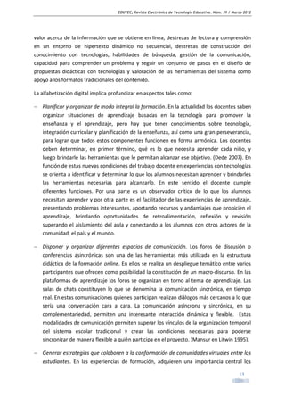 EDUTEC, Revista Electrónica de Tecnología Educativa. Núm. 39 / Marzo 2012

valor acerca de la información que se obtiene en línea, destrezas de lectura y comprensión
en un entorno de hipertexto dinámico no secuencial, destrezas de construcción del
conocimiento con tecnologías, habilidades de búsqueda, gestión de la comunicación,
capacidad para comprender un problema y seguir un conjunto de pasos en el diseño de
propuestas didácticas con tecnologías y valoración de las herramientas del sistema como
apoyo a los formatos tradicionales del contenido.
La alfabetización digital implica profundizar en aspectos tales como:
− Planificar y organizar de modo integral la formación. En la actualidad los docentes saben
organizar situaciones de aprendizaje basadas en la tecnología para promover la
enseñanza y el aprendizaje, pero hay que tener conocimientos sobre tecnología,
integración curricular y planificación de la enseñanza, así como una gran perseverancia,
para lograr que todos estos componentes funcionen en forma armónica. Los docentes
deben determinar, en primer término, qué es lo que necesita aprender cada niño, y
luego brindarle las herramientas que le permitan alcanzar ese objetivo. (Dede 2007). En
función de estas nuevas condiciones del trabajo docente en experiencias con tecnologías
se orienta a identificar y determinar lo que los alumnos necesitan aprender y brindarles
las herramientas necesarias para alcanzarlo. En este sentido el docente cumple
diferentes funciones. Por una parte es un observador crítico de lo que los alumnos
necesitan aprender y por otra parte es el facilitador de las experiencias de aprendizaje,
presentando problemas interesantes, aportando recursos y andamiajes que propicien el
aprendizaje, brindando oportunidades de retroalimentación, reflexión y revisión
superando el aislamiento del aula y conectando a los alumnos con otros actores de la
comunidad, el país y el mundo.
− Disponer y organizar diferentes espacios de comunicación. Los foros de discusión o
conferencias asincrónicas son una de las herramientas más utilizada en la estructura
didáctica de la formación online. En ellos se realiza un despliegue temático entre varios
participantes que ofrecen como posibilidad la constitución de un macro-discurso. En las
plataformas de aprendizaje los foros se organizan en torno al tema de aprendizaje. Las
salas de chats constituyen lo que se denomina la comunicación sincrónica, en tiempo
real. En estas comunicaciones quienes participan realizan diálogos más cercanos a lo que
sería una conversación cara a cara. La comunicación asíncrona y sincrónica, en su
complementariedad, permiten una interesante interacción dinámica y flexible. Estas
modalidades de comunicación permiten superar los vínculos de la organización temporal
del sistema escolar tradicional y crear las condiciones necesarias para poderse
sincronizar de manera flexible a quién participa en el proyecto. (Mansur en Litwin 1995).
− Generar estrategias que colaboren a la conformación de comunidades virtuales entre los
estudiantes. En las experiencias de formación, adquieren una importancia central los
13

 