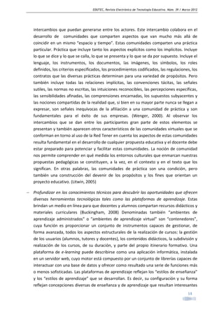 EDUTEC, Revista Electrónica de Tecnología Educativa. Núm. 39 / Marzo 2012

intercambios que puedan generarse entre los actores. Este intercambio colabora en el
desarrollo de comunidades que comparten aspectos que van mucho más allá de
coincidir en un mismo “espacio y tiempo”. Estas comunidades comparten una práctica
particular. Práctica que incluye tanto los aspectos explícitos como los implícitos. Incluye
lo que se dice y lo que se calla, lo que se presenta y lo que se da por supuesto. Incluye el
lenguaje, los instrumentos, los documentos, las imágenes, los símbolos, los roles
definidos, los criterios especificados, los procedimientos codificados, las regulaciones, los
contratos que las diversas prácticas determinan para una variedad de propósitos. Pero
también incluye todas las relaciones implícitas, las convenciones tácitas, las señales
sutiles, las normas no escritas, las intuiciones reconocibles, las percepciones específicas,
las sensibilidades afinadas, las comprensiones encarnadas, los supuestos subyacentes y
las nociones compartidas de la realidad que, si bien en su mayor parte nunca se llegan a
expresar, son señales inequívocas de la afiliación a una comunidad de práctica y son
fundamentales para el éxito de sus empresas. (Wenger, 2000). Al observar los
intercambios que se dan entre los participantes gran parte de estos elementos se
presentan y también aparecen otros característicos de las comunidades virtuales que se
conforman en torno al uso de la Red Tener en cuenta los aspectos de estas comunidades
resulta fundamental en el desarrollo de cualquier propuesta educativa y el docente debe
estar preparado para potenciar y facilitar estas comunidades. La noción de comunidad
nos permite comprender en qué medida los entornos culturales que enmarcan nuestras
propuestas pedagógicas se constituyen, a la vez, en el contexto y en el texto que los
significan. En otras palabras, las comunidades de práctica son una condición, pero
también una construcción del devenir de los propósitos y los fines que orientan un
proyecto educativo. (Litwin, 2005)
− Profundizar en los conocimientos técnicos para descubrir las oportunidades que ofrecen
diversas herramientas tecnológicas tales como las plataformas de aprendizaje. Estas
brindan un medio en línea para que docentes y alumnos compartan recursos didácticos y
materiales curriculares (Buckingham, 2008) Denominadas también “ambientes de
aprendizaje administrados” o “ambientes de aprendizaje virtual” son “contenedores”,
cuya función es proporcionar un conjunto de instrumentos capaces de gestionar, de
forma avanzada, todos los aspectos estructurales de la realización de cursos: la gestión
de los usuarios (alumnos, tutores y docentes), los contenidos didácticos, la subdivisión y
realización de los cursos, de su duración, y parte del propio itinerario formativo. Una
plataforma de e-learning puede describirse como una aplicación informática, instalada
en un servidor web, cuyo motor está compuesto por un conjunto de librerías capaces de
interactuar con una base de datos y ofrecer como resultado una serie de funciones más
o menos sofisticadas. Las plataformas de aprendizaje reflejan los “estilos de enseñanza”
y los “estilos de aprendizaje” que se desarrollan. Es decir, su configuración y su forma
reflejan concepciones diversas de enseñanza y de aprendizaje que resultan interesantes
14

 
