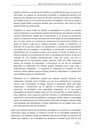 EDUTEC, Revista Electrónica de Tecnología Educativa. Núm. 39 / Marzo 2012

abordar al estudiar una propuesta de enseñanza. La distribución de tareas, el acceso a la
información, los espacios de comunicación permitidos, la configuración general y las
propuestas de enseñanza dan cuenta de nociones centrales para analizar la enseñanza.
Sin embargo, estas no son las únicas herramientas tecnológicas a través de las cuales el
docente puede diseñar propuestas blended. Otras herramientas tales como los blogs
pueden resultar muy interesantes.
− Profundizar en nuevos modos de concebir el aprendizaje en el alumno. Las actuales
teorías enmarcadas en la perspectiva cognitiva del aprendizaje, derivadas de la llamada
corriente sociohistórica, señalan que el conocimiento es un proceso de construcción
social en al menos tres sentidos: la creación de nuevos saberes es una actividad colectiva
que, tal como sucede en el proceso de construcción del conocimiento científico, no
puede ser llevada a cabo por un individuo particular y aislado; la socialización y el
desarrollo de las personas supone una aproximación a conocimientos históricamente
acumulados por una sociedad; y, el aprendizaje, la construcción o reconstrucción de
conocimientos que las personas realizan para conocer el mundo se apoyan en un
esfuerzo conjunto y en la interacción con otros. El aprendizaje, por lo tanto, no sólo es el
resultado de una actividad autoestructurante, propia del sujeto, sino que es
determinado por las interacciones sociales. (Salomón, 1993; Pea, 1993) Desde esta
postura, los procesos de aprendizaje y conocimiento en red que los estudiantes
desarrollan en colaboración con Internet pueden entenderse como social, física y
simbólicamente distribuidos. Y si pensamos en propuestas de enseñaza en estos
entornos virtuales debemos generar espacios donde los intercambios y la colaboración
sean verdaderos, genuinos y significativos.
− Profundizar en la colaboración, aspecto que adquiere especial relevancia. Esta
colaboración, entendida como el trabajar con otro en la realización de un proyecto,
permite crear comunidades de trabajo. Plantear el aprendizaje desde esta lógica
colaborativa, y considerando que la cognición se encuentra distribuida, supone
caracterizar el aprendizaje como aprendizaje cooperativo, en el que grupos
heterogéneos de alumnos trabajan juntos con el fin de desarrollar un mismo objetivo o
tarea académica. Estas propuestas permiten: promover la interdependencia positiva,
proporcionar el desarrollo de habilidades y estrategias sociales, realizar un aprendizaje
activo y de implicación personal. Dado el potencial de estas estrategias, el docente debe
estar preparado para desempeñar el trabajo colaborativo con sus colegas, tanto como
para saber generarlo entre sus estudiantes.
Lograr que el docente domine las herramientas tecnológicas y se convierta en un diseñador
instruccional, capaz de adoptar un modelo en función de las necesidades específicas de
aprendizaje, es el verdadero desafío que debemos alcanzar para entregar una educación de
calidad, que responda a las necesidades que demanda la sociedad actual. Sólo de esta
15

 
