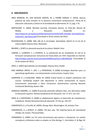 EDUTEC, Revista Electrónica de Tecnología Educativa. Núm. 39 / Marzo 2012

6. BIBLIOGRAFÍA
AREA MOREIRA, M., SAN NICOLÁS SANTOS, M. y FARIÑA VARGAS, E. (2010). Buenas
prácticas de aulas virtuales en la docencia universitaria semipresencial. Teoría de la
Educación. Educación y Cultura en la Sociedad de la Información, N° 11, pág. 7-31.
BARTOLOME, A. (2004). Blended Learning. Conceptos básicos, en Pixel_Bit, Revista de
Medios
y
Educación.
Disponible
en:
http://www.lmi.ub.es/personal/bartolome/articuloshtml/04_blended_learning/docum
entacion/1_bartolome.pdf (Consultado el 20 de octubre del 2011)
BUCKINGHAM, D. (2008). Más allá de la tecnología. Aprendizaje infantil en la era de la
cultura digital. Buenos Aires: Manantial.
BRUNER, J. (1997) La educación puerta de la cultura. Madrid: Visor
CABERO, J.; LLORENTE, C. y PUENTES, A. La satisfacción de los estudiantes en red en la
formación semipresencial. Comunicar [en línea] 2010, vol. XVIII. Disponible en Internet:
http://redalyc.uaemex.mx/src/inicio/ArtPdfRed.jsp?iCve=15815042018. (Consultado el
15 de octubre de 2011)
DEDE, C. (2007) Aprendiendo con tecnologías. Buenos Aires: Paidós
DÍAZ BARRIGA ARCEO, F; ARY, L y STENHOUSE, R (2008) Estrategias docentes para un
aprendizaje significativo: una interpretación constructivista. España: Visor
GARRISON, D. y CLEVELAND- INNES, M. (2003) Critical factors in student satisfaction and
success. Facilitating student role adjustment in online communities of inquiry.
Comunicación presentada a Sloan Consortium Asynchronous Learning Network
Invitational Workshop, Boston: MA.
GONZALEZ MARIÑO, J.C. (2006) B-Learning utilizando software libre, una alternativa viable
en Educación Superior. Revista Complutense de Educación. Vol. 17, N°1, 121-133
GROS, B. y CONTRERAS, D. (2006) La alfabetización digital y el desarrollo de competencias
ciudadanas. Revista Iberoamericana de educación. N.º 42, pp. 103-125
HARGREAVES, A. y FULLAN, M. (2009): Change Wars. Bloomington, IN, Solution Tree.
HARGREAVES, A. y SHIRLEY. D. (2009): The four way. The inspiring future for educational
change, CA, Corwin, Thousand Oaks.
HERNÁNDEZ, G. (2009): Las TIC como herramientas para pensar e interpensar: Un análisis
conceptual y reflexiones sobre su empleo, en Díaz Barriga, F., Hernández, G. & Rigo, M.
17

 