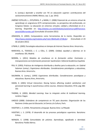 EDUTEC, Revista Electrónica de Tecnología Educativa. Núm. 39 / Marzo 2012

A. (comps.) Aprender y enseñar con TIC en educación superior: contribuciones del
socioconstructivismo UNAM, México, cap. 1, pp. 18-62.
JIMÉNEZ ESTELLER, L., ESTUPINYA, P. y MANS, C. (2006) Potencial de un entorno virtual de
aprendizaje en asignaturas ECTS semipresenciales. La perspectiva del profesorado, en
Congreso Edutec: La educación en entornos virtuales: calidad y efectividad en el elearning. Disponible en: http://edutec.urv.net/CDedutec/cast/comun-pdf/franciscoperez%20fernandez.pdf (Consultado 10 octubre 2011)
JONASSEN, D. (2002). Computadores como herramientas de la mente. Disponible en:
http://www.eduteka.org/modulos.php?catx=9&idSubX=272&ida=
(Consultado el 24
de octubre 2011]
LITWIN, E. (2005) Tecnologías educativas en tiempos de Internet. Buenos Aires: Amorrortu.
MARCHESI, A., TEDESCO, J. C. y COLL, C. (2009). Calidad, equidad y reformas en la
enseñanza. OEI, Madrid.
MORÁN, L. (2011) Modelos de enseñanza en la formación online: Contrastes y
transposiciones con la formación presencial. Saarbrücken: Editorial Académica Española
PEA, R. (1993), Prácticas de inteligencia distribuida y diseños para la educación, en: Gabriel
Salomon (comp.), Cogniciones distribuidas. Consideraciones psicológicas y educativas,
Buenos Aires: Amorrortu.
SALOMON, G. (comp.), (1993) Cogniciones distribuidas. Consideraciones psicológicas y
educativas. Buenos Aires, Amorrortu.
SWAN, K. (2001) Virtual interaction: Desing factors affecting student satisfaction and
perceived learning in asynchronous online courses. Distance Education, N°22, pág 306331
THORNE, K. (2003). Blended Learning: how to integrate online & traditional learning.
Londres: Kogan.
UNESCO (2008): Estándares de competencia en TIC para docentes .Organización de las
Naciones Unidas para la Educación, la Ciencia y la Cultura, París.
VIGOTSKY, L. S. (1934). Pensamiento y lenguaje. Buenos Aires: La Pléyade
VIGOTSKY, L. S. (1978). El desarrollo de los procesos psicológicos superiores. Barcelona:
Crítica.
WENGER, E. (1998) Comunidades de práctica. Aprendizaje, significado e identidad.
Barcelona: Paidós Ibérica.
18

 