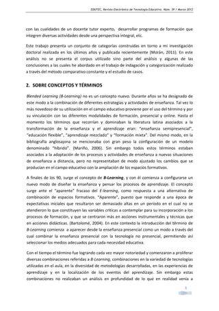 EDUTEC, Revista Electrónica de Tecnología Educativa. Núm. 39 / Marzo 2012

con las cualidades de un docente tutor experto, desarrollar programas de formación que
integren diversas actividades desde una perspectiva integral, etc.
Este trabajo presenta un conjunto de categorías construidas en torno a mi investigación
doctoral realizada en los últimos años y publicada recientemente (Morán, 2011). En este
análisis no se presenta el corpus utilizado sino parte del análisis y algunas de las
conclusiones a las cuales he abordado en el trabajo de indagación y categorización realizado
a través del método comparativo constante y el estudio de casos.

2. SOBRE CONCEPTOS Y TÉRMINOS
Blended Learning (B-Learning) no es un concepto nuevo. Durante años se ha designado de
este modo a la combinación de diferentes estrategias y actividades de enseñanza. Tal vez lo
más novedoso de su utilización en el campo educativo proviene por el uso del término y por
su vinculación con las diferentes modalidades de formación, presencial y online. Hasta el
momento los términos que recorrían y dominaban la literatura latina asociados a la
transformación de la enseñanza y el aprendizaje eran: “enseñanza semipresencial”,
“educación flexible”, “aprendizaje mezclado” y “formación mixta”. Del mismo modo, en la
bibliografía anglosajona se mencionaba con gran peso la configuración de un modelo
denominado “híbrido”. (Mariño, 2006). Sin embargo todos estos términos estaban
asociados a la adaptación de los procesos y actividades de enseñanza a nuevas situaciones
de enseñanza a distancia, pero no representaban de modo ajustado los cambios que se
producían en el campo educativo con la ampliación de los espacios formativos.
A finales de los 90, surge el concepto de B-Learning, y con él comienza a configurarse un
nuevo modo de diseñar la enseñanza y pensar los procesos de aprendizaje. El concepto
surge ante el “aparente” fracaso del E-learning, como respuesta a una alternativa de
combinación de espacios formativos. “Aparente”, puesto que responde a una época de
expectativas iniciales que resultaron ser demasiado altas en un período en el cual no se
atendieron lo que constituyen las variables criticas a contemplar para su incorporación a los
procesos de formación, y que se centraron más en acciones instrumentales y técnicas que
en acciones didácticas. (Bartolomé, 2004). En este contexto la introducción del término de
B-Learning comienza a aparecer desde la enseñanza presencial como un modo a través del
cual combinar la enseñanza presencial con la tecnología no presencial, permitiendo así
seleccionar los medios adecuados para cada necesidad educativa.
Con el tiempo el término fue logrando cada vez mayor notoriedad y comenzaron a proliferar
diversas combinaciones referidas a B-Learning, combinaciones en la variedad de tecnologías
utilizadas en el aula, en la diversidad de metodologías desarrolladas, en las experiencias de
aprendizaje y en la localización de los eventos del aprendizaje. Sin embargo estas
combinaciones no realizaban un análisis en profundidad de lo que en realidad venía a
3

 