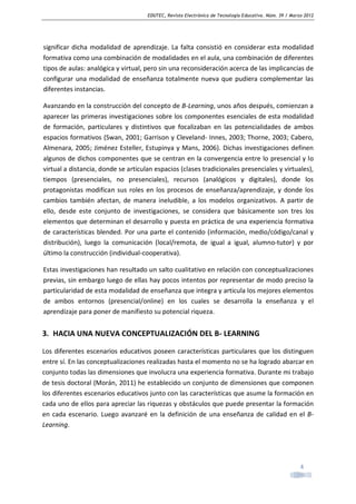 EDUTEC, Revista Electrónica de Tecnología Educativa. Núm. 39 / Marzo 2012

significar dicha modalidad de aprendizaje. La falta consistió en considerar esta modalidad
formativa como una combinación de modalidades en el aula, una combinación de diferentes
tipos de aulas: analógica y virtual, pero sin una reconsideración acerca de las implicancias de
configurar una modalidad de enseñanza totalmente nueva que pudiera complementar las
diferentes instancias.
Avanzando en la construcción del concepto de B-Learning, unos años después, comienzan a
aparecer las primeras investigaciones sobre los componentes esenciales de esta modalidad
de formación, particulares y distintivos que focalizaban en las potencialidades de ambos
espacios formativos (Swan, 2001; Garrison y Cleveland- Innes, 2003; Thorne, 2003; Cabero,
Almenara, 2005; Jiménez Esteller, Estupinya y Mans, 2006). Dichas investigaciones definen
algunos de dichos componentes que se centran en la convergencia entre lo presencial y lo
virtual a distancia, donde se articulan espacios (clases tradicionales presenciales y virtuales),
tiempos (presenciales, no presenciales), recursos (analógicos y digitales), donde los
protagonistas modifican sus roles en los procesos de enseñanza/aprendizaje, y donde los
cambios también afectan, de manera ineludible, a los modelos organizativos. A partir de
ello, desde este conjunto de investigaciones, se considera que básicamente son tres los
elementos que determinan el desarrollo y puesta en práctica de una experiencia formativa
de características blended. Por una parte el contenido (información, medio/código/canal y
distribución), luego la comunicación (local/remota, de igual a igual, alumno-tutor) y por
último la construcción (individual-cooperativa).
Estas investigaciones han resultado un salto cualitativo en relación con conceptualizaciones
previas, sin embargo luego de ellas hay pocos intentos por representar de modo preciso la
particularidad de esta modalidad de enseñanza que integra y articula los mejores elementos
de ambos entornos (presencial/online) en los cuales se desarrolla la enseñanza y el
aprendizaje para poner de manifiesto su potencial riqueza.

3. HACIA UNA NUEVA CONCEPTUALIZACIÓN DEL B- LEARNING
Los diferentes escenarios educativos poseen características particulares que los distinguen
entre sí. En las conceptualizaciones realizadas hasta el momento no se ha logrado abarcar en
conjunto todas las dimensiones que involucra una experiencia formativa. Durante mi trabajo
de tesis doctoral (Morán, 2011) he establecido un conjunto de dimensiones que componen
los diferentes escenarios educativos junto con las características que asume la formación en
cada uno de ellos para apreciar las riquezas y obstáculos que puede presentar la formación
en cada escenario. Luego avanzaré en la definición de una enseñanza de calidad en el BLearning.

4

 