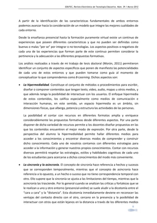 EDUTEC, Revista Electrónica de Tecnología Educativa. Núm. 39 / Marzo 2012

A partir de la identificación de las características fundamentales de ambos entornos
podemos avanzar hacia la consideración de un modelo que integre las mejores cualidades de
cada entorno.
Desde la enseñanza presencial hasta la formación puramente virtual existe un continuo de
experiencias que poseen diferentes características y que no pueden ser definidas como
buenas o malas “per se” por integrar o no tecnologías. Los aspectos positivos o negativos de
cada una de las experiencias que forman parte de este continuo permiten considerar la
pertinencia y la adecuación a las diferentes propuestas formativas.
Los análisis realizados a través de mi trabajo de tesis doctoral (Morán, 2011) permitieron
identificar un conjunto de aspectos específicos que ponen de manifiesto las potencialidades
de cada uno de estos entornos y que pueden tomarse como guía al momento de
conceptualizar lo que comprendemos como B-Learning. Dichos aspectos son:
•

La hipermedialidad. Constituye el conjunto de métodos o procedimientos para escribir,
diseñar o componer contenidos que tengan texto, video, audio, mapas u otros medios, y
que además tenga la posibilidad de interactuar con los usuarios. El enfoque hipermedia
de estos contenidos, los califica especialmente como medios de comunicación e
interacción humanas, en este sentido, un espacio hipermedia es un ámbito, sin
dimensiones físicas, que alberga, potencia y estructura las actividades de las personas.
La posibilidad el contar con recursos en diferentes formatos amplía y enriquece
considerablemente las propuestas formativas desde diferentes aspectos. Por una parte
disponer de dicha variedad de recursos permite a los docentes diseñar propuestas en las
que los contenidos encuentren el mejor modo de expresión. Por otra parte, desde la
perspectiva del alumno la hipermedialidad permite hallar diferentes medios para
acceder a los conocimientos y encontrar diversos modos de comprender y construir
dicho conocimiento. Cada uno de nosotros contamos con diferentes estrategias para
acceder a la información y generar nuestros propios conocimientos. Contar con recursos
diversos permitirá respetar las estrategias, estilos y habilidades cognitivas de cada uno
de los estudiantes para acercarse a dichos conocimientos del modo más conveniente.

•

La sincronía y la asincronía. El concepto de sincronía hace referencia a hechos y sucesos
que se corresponden temporalmente, mientras que el concepto de asincronía hace
referencia a lo opuesto, a un hecho o suceso que no tiene correspondencia temporal con
otro. Ello supone que la sincronía se ajusta a las limitaciones del tiempo, mientras que la
asincronía las trasciende. Por lo general cuando se analizan las críticas y fortalezas que se
le realizan a uno y otro entorno (presencial-online) se suele aludir a la dicotomía entre el
“cara a cara” y la “distancia”. Esta dicotomía inmediatamente deviene en reconocer las
ventajas del contacto directo con el otro, cercano en la presencia y la posibilidad de
interactuar con otros que están lejanos en la distancia a través de los diferentes medios
6

 