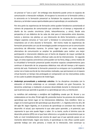 EDUTEC, Revista Electrónica de Tecnología Educativa. Núm. 39 / Marzo 2012

sin precisar el “cara a cara”. Sin embargo esta dicotomía puede unirse en espacios de
comunicación e interacción múltiples. Al recuperar la sincronía en la formación online y
la asincronía en la formación presencial se fortalecen los espacios de comunicación
diversos y se brindan nuevas oportunidades para el aprendizaje y la socialización.
Por otra parte las experiencias de formación online pueden fortalecerse aumentando el
número de propuestas de comunicación que coincidan en el tiempo y mejorando el
diseño de los canales sincrónicos (chats, teleconferencias, y otros). Desde esta
perspectiva el uso didáctico de las salas de chat para el intercambio entre docentes,
tutores y alumnos nos plantea un uso interesante de dicha herramienta y permite
integrar aspectos cercanos al “cara cara” y fortalecer la comunicación e intercambio
instantáneo con el otro durante la formación. Del mismo modo las experiencias de
formación presenciales con uso de tecnologías pueden enriquecerse con la comunicación
asincrónica de diferentes maneras. En primer lugar al contar con estos espacios
alternativos de comunicación se amplían las posibilidades para realizar una mejor
participación e intervención didáctica por el hecho de disponer de mayor cantidad de
tiempo para reflexionar, diseñar y efectuar cada una de las intervenciones. En segundo
lugar, en estos espacios asincrónicos como pueden ser los foros, blogs, y otros medios de
la virtualidad la formación presencial puede encontrar espacios complementarios para
continuar el desarrollo de las propuestas didácticas más allá del tiempo y del espacio
estricto del aula. Finalmente la formación presencial se enriquece con la posibilidad de
contar con el texto escrito de los intercambios realizados, que permanecen en el espacio
virtual durante un tiempo más prolongado en comparación con los intercambios orales
en los cuales la palabra desaparece de modo fugaz.
•

Andamiaje personalizado y andamiaje colectivo. En las disciplinas vinculadas con la
educación el término andamiaje es un concepto utilizado con gran frecuencia. Se
denomina andamiaje o mediación al proceso desarrollado durante la interacción en el
que la persona que aprende es guiado en su aprendizaje por otra, su interlocutor.
La metáfora del andamiaje o metáfora del Scaffolding creada por W. Bruner y sus
colaboradores en los años 70 del siglo XX, pretendía ilustrar los procesos de enseñanzaaprendizaje que tienen lugar en las interacciones didácticas. Esta metáfora tiene su
origen en la teoría general del aprendizaje que desarrolló L. S. Vigotsky entre los 20 y 30
del siglo XX. Según Vigotsky, en el proceso de aprendizaje se constatan dos niveles de
desarrollo: el actual, que representa lo que sabe quien aprender, y el potencial, que
representa lo que este puede llegar a saber. En su teoría, acuña el término zona de
desarrollo próximo (ZPD) con el que hace referencia a un grado de conocimiento que se
halla un nivel inmediatamente por encima de aquel que el que aprende posee en un
momento determinado. Según esta teoría, el aprendizaje es más eficaz cuando quien
aprende trabaja con otra persona; a través de la interacción, éste construye su
7

 