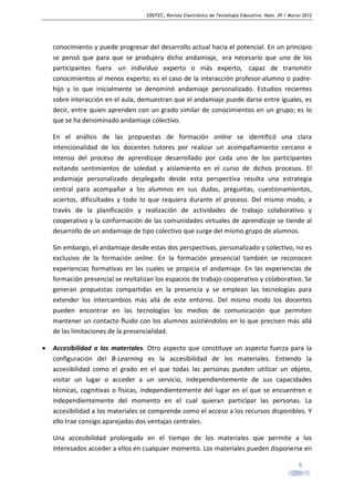 EDUTEC, Revista Electrónica de Tecnología Educativa. Núm. 39 / Marzo 2012

conocimiento y puede progresar del desarrollo actual hacia el potencial. En un principio
se pensó que para que se produjera dicho andamiaje, era necesario que uno de los
participantes fuera un individuo experto o más experto, capaz de transmitir
conocimientos al menos experto; es el caso de la interacción profesor-alumno o padrehijo y lo que inicialmente se denominó andamiaje personalizado. Estudios recientes
sobre interacción en el aula, demuestran que el andamiaje puede darse entre iguales, es
decir, entre quien aprenden con un grado similar de conocimientos en un grupo; es lo
que se ha denominado andamiaje colectivo.
En el análisis de las propuestas de formación online se identificó una clara
intencionalidad de los docentes tutores por realizar un acompañamiento cercano e
intenso del proceso de aprendizaje desarrollado por cada uno de los participantes
evitando sentimientos de soledad y aislamiento en el curso de dichos procesos. El
andamiaje personalizado desplegado desde esta perspectiva resulta una estrategia
central para acompañar a los alumnos en sus dudas, preguntas, cuestionamientos,
aciertos, dificultades y todo lo que requiera durante el proceso. Del mismo modo, a
través de la planificación y realización de actividades de trabajo colaborativo y
cooperativo y la conformación de las comunidades virtuales de aprendizaje se tiende al
desarrollo de un andamiaje de tipo colectivo que surge del mismo grupo de alumnos.
Sin embargo, el andamiaje desde estas dos perspectivas, personalizado y colectivo, no es
exclusivo de la formación online. En la formación presencial también se reconocen
experiencias formativas en las cuales se propicia el andamiaje. En las experiencias de
formación presencial se revitalizan los espacios de trabajo cooperativo y colaborativo. Se
generan propuestas compartidas en la presencia y se emplean las tecnologías para
extender los intercambios más allá de este entorno. Del mismo modo los docentes
pueden encontrar en las tecnologías los medios de comunicación que permiten
mantener un contacto fluido con los alumnos asistiéndolos en lo que precisen más allá
de las limitaciones de la presencialidad.
•

Accesibilidad a los materiales. Otro aspecto que constituye un aspecto fuerza para la
configuración del B-Learning es la accesibilidad de los materiales. Entiendo la
accesibilidad como el grado en el que todas las personas pueden utilizar un objeto,
visitar un lugar o acceder a un servicio, independientemente de sus capacidades
técnicas, cognitivas o físicas, independientemente del lugar en el que se encuentren e
independientemente del momento en el cual quieran participar las personas. La
accesibilidad a los materiales se comprende como el acceso a los recursos disponibles. Y
ello trae consigo aparejadas dos ventajas centrales.
Una accesibilidad prolongada en el tiempo de los materiales que permite a los
interesados acceder a ellos en cualquier momento. Los materiales pueden disponerse en
8

 