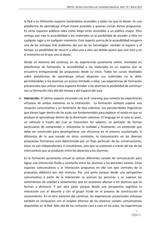 EDUTEC, Revista Electrónica de Tecnología Educativa. Núm. 39 / Marzo 2012

la Red a en diferentes espacios haciéndolos accesibles a todos los que se desee. En una
plataforma de aprendizaje virtual estará accesible a quienes cursan dichas propuestas.
En otros espacios públicos tales como blogs serán accesibles a un público mayor. Otra
ventaja que trae la accesibilidad a los materiales es la posibilidad de acceder a ellos en
cualquier lugar y en cualquier momento. Este aspecto acerca de la accesibilidad recupera
una de las ventajas más evidentes del uso de las tecnologías: exceder el espacio y el
tiempo. La posibilidad de recurrir a ellos una y otra vez donde quiera que uno esté y en
el momento en el que uno lo desee.
Desde un extremo del continuo, en las experiencias puramente online, montadas en
plataformas de formación, la accesibilidad a los materiales es un aspecto que se
encuentra enriqueciendo las propuestas desde su inicio. Todos los cursos diseñados
sobre plataformas de aprendizaje virtual disponen sus materiales en la Web,
permitiéndoles a los alumnos un acceso ilimitado a ellos. Las experiencias de formación
presenciales que utilizan estos espacios brindan a los alumnos la posibilidad de continuar
con su formación más allá del tiempo y del espacio del aula.
•

Interacción. El último aspecto vinculado con el B- Learning que conecta las experiencias
virtuosas de ambos extremos es la interacción. La formación siempre supone una
situación comunicativa y un fenómeno de tipo colectivo. Las peculiaridades lingüísticas
que tienen lugar dentro de las aulas son fundamentales para explorar el modo en que se
produce el aprendizaje dentro de la dimensión colectiva. El lenguaje en el aula es pues,
un vehículo a través del cual se transmiten los saberes, un portador de formas
particulares de comprender e interpretar la realidad y finalmente, un contenido que
debe ser construido para desempeñarse con eficiencia en el entorno escolarizado. A
diferencia de lo que sucede en otros contextos, la comunicación en las diversas
propuestas formativas está determinada por un flujo particular de las conversaciones,
éstas no son independientes ni simultáneas, sino que se sostienen a través del eje de los
intercambios que se producen entre los docentes y los alumnos.
En la formación puramente virtual se utilizan diferentes canales de comunicación para
lograr una interacción fluida y constante entre los alumnos y los docentes tutores. Estos
espacios comunicativos y la interacción propuesta en ella son ejes centrales de la
propuesta didáctica por dos motivos. Por una parte porque desde una perspectiva
comunicativa a partir de la interacción se acercan las personas y se superan los
sentimientos de soledad y aislamientos que en ocasiones afectan a los alumnos que se
forman a distancia. Y por otra parte porque desde una perspectiva cognitiva la
interacción con el docente y con el grupo incide en el proceso de construcción el
conocimiento. En el otro extremo del continuo, las experiencias presenciales virtuosas
también se enriquecen con el empleo efectivo de los diversos canales comunicativos
disponibles en la Red. Más allá de los contactos cara a cara en las aulas, las experiencias
9

 