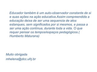 Educador também é um auto-observador constante de si
  e suas ações na ação educativa.Assim compreendida a
  educação deixa de ser uma sequencia de atos
  estanques, sem significados por si mesmos, e passa a
  ser uma ação contínua, durante toda a vida. O que
  requer pensar os tempos/espaços pedagógicos.(
  Humberto Maturana)




Muito obrigada
mhelena@dcc.ufrj.br
 