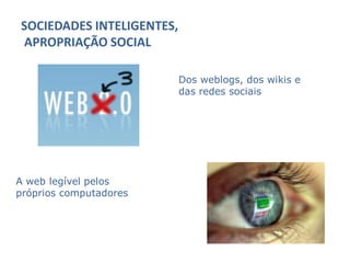 SOCIEDADES INTELIGENTES,
APROPRIAÇÃO SOCIAL

                           Dos weblogs, dos wikis e
                           das redes sociais




A web legível pelos
próprios computadores
 