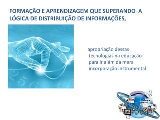 FORMAÇÃO E APRENDIZAGEM QUE SUPERANDO A
LÓGICA DE DISTRIBUIÇÃO DE INFORMAÇÕES,



                      apropriação dessas
                      tecnologias na educacão
                      para ir além da mera
                      incorporação instrumental
 