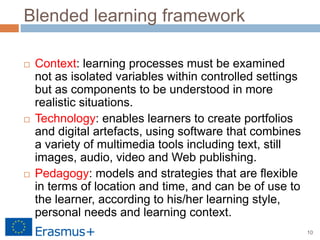 10
Blended learning framework
 Context: learning processes must be examined
not as isolated variables within controlled settings
but as components to be understood in more
realistic situations.
 Technology: enables learners to create portfolios
and digital artefacts, using software that combines
a variety of multimedia tools including text, still
images, audio, video and Web publishing.
 Pedagogy: models and strategies that are flexible
in terms of location and time, and can be of use to
the learner, according to his/her learning style,
personal needs and learning context.
 