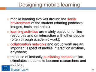 14
Designing mobile learning
 mobile learning evolves around the social
environment of the student (sharing podcasts,
images, texts and notes),
 learning activities are mainly based on online
resources and on interaction with other people
(often through academic work);
 collaboration networks and group work are an
important aspect of mobile interaction anytime,
anywhere;
 the ease of instantly publishing content online
stimulates students to become researchers and
authors.
 