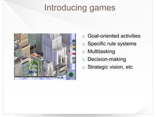 Introducing games
 Goal-oriented activities
 Specific rule systems
 Multitasking
 Decision-making
 Strategic vision, etc
 