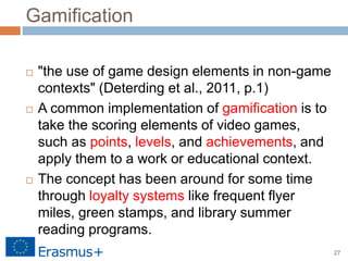 27
Gamification
 "the use of game design elements in non-game
contexts" (Deterding et al., 2011, p.1)
 A common implementation of gamification is to
take the scoring elements of video games,
such as points, levels, and achievements, and
apply them to a work or educational context.
 The concept has been around for some time
through loyalty systems like frequent flyer
miles, green stamps, and library summer
reading programs.
 