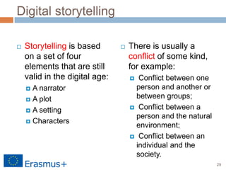 29
Digital storytelling
 Storytelling is based
on a set of four
elements that are still
valid in the digital age:
 A narrator
 A plot
 A setting
 Characters
 There is usually a
conflict of some kind,
for example:
 Conflict between one
person and another or
between groups;
 Conflict between a
person and the natural
environment;
 Conflict between an
individual and the
society.
 