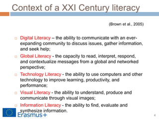 4
Context of a XXI Century literacy
 Digital Literacy – the ability to communicate with an ever-
expanding community to discuss issues, gather information,
and seek help;
 Global Literacy - the capacity to read, interpret, respond,
and contextualize messages from a global and networked
perspective;
 Technology Literacy - the ability to use computers and other
technology to improve learning, productivity, and
performance;
 Visual Literacy - the ability to understand, produce and
communicate through visual images;
 Information Literacy - the ability to find, evaluate and
synthesize information.
(Brown et al., 2005)
 