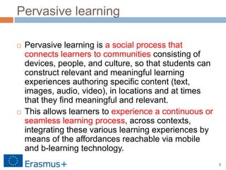 6
Pervasive learning
 Pervasive learning is a social process that
connects learners to communities consisting of
devices, people, and culture, so that students can
construct relevant and meaningful learning
experiences authoring specific content (text,
images, audio, video), in locations and at times
that they find meaningful and relevant.
 This allows learners to experience a continuous or
seamless learning process, across contexts,
integrating these various learning experiences by
means of the affordances reachable via mobile
and b-learning technology.
 