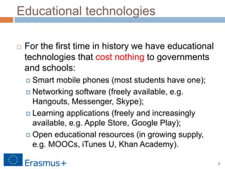 9
Educational technologies
 For the first time in history we have educational
technologies that cost nothing to governments
and schools:
 Smart mobile phones (most students have one);
 Networking software (freely available, e.g.
Hangouts, Messenger, Skype);
 Learning applications (freely and increasingly
available, e.g. Apple Store, Google Play);
 Open educational resources (in growing supply,
e.g. MOOCs, iTunes U, Khan Academy).
 