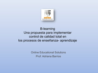 B-learningUna propuesta para implementar control de calidad total en los procesos de enseñanza- aprendizaje Online Educational Solutions Prof. Adriana Barrios 