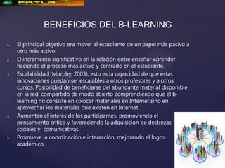 BENEFICIOS DEL B-LEARNING

1.   El principal objetivo era mover al estudiante de un papel más pasivo a
     otro más activo.
2.   El incremento significativo en la relación entre enseñar-aprender
     haciendo el proceso más activo y centrado en el estudiante.
3.   Escalabilidad (Murphy, 2003), esto es la capacidad de que estas
     innovaciones puedan ser escalables a otros profesores y a otros
     cursos. Posibilidad de beneficiarse del abundante material disponible
     en la red, compartido de modo abierto comprendiendo que el b-
     learning no consiste en colocar materiales en Internet sino en
     aprovechar los materiales que existen en Internet.
4.   Aumentan el interés de los participantes, promoviendo el
     pensamiento crítico y favoreciendo la adquisición de destrezas
     sociales y comunicativas.
5.   Promueve la coordinación e interacción, mejorando el logro
     académico.
 