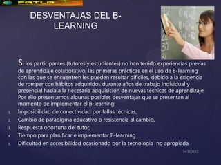 DESVENTAJAS DEL B-
              LEARNING



     Si los participantes (tutores y estudiantes) no han tenido experiencias previas
     de aprendizaje colaborativo, las primeras prácticas en el uso de B-learning
     con las que se encuentren les pueden resultar difíciles, debido a la exigencia
     de romper con hábitos adquiridos durante años de trabajo individual y
     presencial hacia a la necesaria adquisición de nuevas técnicas de aprendizaje.
     Por ello presentamos algunas posibles desventajas que se presentan al
     momento de implementar el B-learning:
1.   Imposibilidad de conectividad por fallas técnicas,
2.   Cambio de paradigma educativo o resistencia al cambio,
3.   Respuesta oportuna del tutor,
4.   Tiempo para planificar e implementar B-learning
5.   Dificultad en accesibilidad ocasionado por la tecnología no apropiada
 
