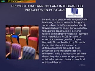 PROYECTO B-LEARNING PARA INTEGRAR LOS
      PROCESOS EN POSTGRADO

                Para ello se ha propuesto la integración del
                B-learning en los procesos de Postgrado,
                sobre la base de la Plataforma Moodle ; la
                Universidad cuenta con el Convenio FATLA-
                UPEL para la capacitación el personal
                técnico, administrativo y docente; apoyado
                en la metodología PACIE, la cual esta
                estructurada en tres grandes bloques:
                Bloque 0; Bloque Académico y Bloque de
                Cierre, para ello se iniciará con la
                distribución clásica del aula de clase
                presencial, donde tendremos los tres
                momentos: inicio o introducción del tema,
                desarrollo y cierre; estos se apoyarán en
                actividades virtuales diseñadas acorde al
                objetivo del curso.
 