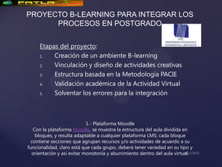 PROYECTO B-LEARNING PARA INTEGRAR LOS
      PROCESOS EN POSTGRADO


     Etapas del proyecto:
     1.   Creación de un ambiente B-learning
     2.   Vinculación y diseño de actividades creativas
     3.   Estructura basada en la Metodología PACIE
     4.   Validación académica de la Actividad Virtual
     5.   Solventar los errores para la integración



                            1.- Plataforma Moodle
   Con la plataforma Moodle, se muestra la estructura del aula dividida en
    bloques, y resulta adaptable a cualquier plataforma LMS; cada bloque
  contiene secciones que agrupan recursos y/o actividades de acuerdo a su
funcionalidad, claro está que cada grupo, deberá tener variedad en su tipo y
  orientación y así evitar monotonía y aburrimiento dentro del aula virtual.
 