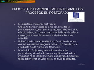 PROYECTO B-LEARNING PARA INTEGRAR LOS
      PROCESOS EN POSTGRADO


 1.   Es importante mantener motivado al
      tutor/estudiante/trabajador, tanto con actividades
      presénciales como, con el uso de recursos: wiki, foro, chat,
      e-book, videos, etc. que apoyen las actividades virtuales y
      mantengan la expectativa sobre el siguiente tema y/o
      actividad.
 2.   El diseño de la Unidad Académica o Curricular de forma
      creativa, en cuanto a imágenes, colores, etc.; facilita que el
      estudiante pueda distinguirlo fácilmente.
 3.   Distribuir los Objetivos y contenidos en las aulas
      presénciales y virtuales de manera equilibrada donde la
      evaluación no se incline más hacia una actividad especifica,
      todas deben tener un valor justo a su nivel de dificultad.
 