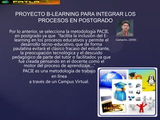 PROYECTO B-LEARNING PARA INTEGRAR LOS
         PROCESOS EN POSTGRADO
Por lo anterior, se selecciona la metodología PACIE,
   en postgrado ya que “facilita la inclusión del E-
  learning en los procesos educativos y permite el       Camacho, (2009)
      desarrollo tecno-educativo, que de forma
  paulatina evitará el clásico fracaso del estudiante,
      la preocupación tecnológica y el descuido
 pedagógico de parte del tutor o facilitador, ya que
     fue creada pensando en el docente como el
        motor del proceso de aprendizaje,…”
        PACIE es una metodología de trabajo
                        en línea
           a través de un Campus Virtual.
 