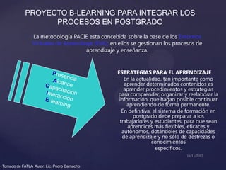 PROYECTO B-LEARNING PARA INTEGRAR LOS
                  PROCESOS EN POSTGRADO
               La metodología PACIE esta concebida sobre la base de los Entornos
               Virtuales de Aprendizaje (EVA); en ellos se gestionan los procesos de
                                    aprendizaje y enseñanza.


                                                 ESTRATEGIAS PARA EL APRENDIZAJE
                                                    En la actualidad, tan importante como
                                                    aprender determinados contenidos es
                                                    aprender procedimientos y estrategias
                                                 para comprender, organizar y reelaborar la
                                                  información, que hagan posible continuar
                                                     aprendiendo de forma permanente.
                                                   En definitiva, el sistema de formación en
                                                        postgrado debe preparar a los
                                                  trabajadores y estudiantes, para que sean
                                                      aprendices más flexibles, eficaces y
                                                   autónomos, dotándoles de capacidades
                                                   de aprendizaje y no sólo de destrezas o
                                                                 conocimientos
                                                                   específicos.


Tomado de FATLA Autor: Lic. Pedro Camacho
 