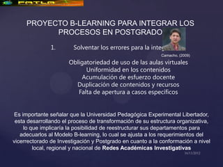 PROYECTO B-LEARNING PARA INTEGRAR LOS
           PROCESOS EN POSTGRADO

               1.       Solventar los errores para la integración:
                                                           Camacho, (2009)

                      Obligatoriedad de uso de las aulas virtuales
                            Uniformidad en los contenidos
                          Acumulación de esfuerzo docente
                        Duplicación de contenidos y recursos
                         Falta de apertura a casos específicos


Es importante señalar que la Universidad Pedagógica Experimental Libertador,
 esta desarrollando el proceso de transformación de su estructura organizativa,
    lo que implicaría la posibilidad de reestructurar sus departamentos para
   adecuarlos al Modelo B-learning, lo cual se ajusta a los requerimientos del
vicerrectorado de Investigación y Postgrado en cuanto a la conformación a nivel
        local, regional y nacional de Redes Académicas Investigativas
 