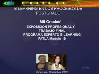 B-LEARNING EN LOS PROCESOS DE
         POSTGRADO

            Mil Gracias!
    EXPOSICION PROFESIONAL Y
          TRABAJO FINAL
   PROGRAMA EXPERTO E-LEARNING
         FATLA Modulo 10




         Venezuela. Noviembre, 2012
 