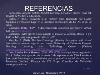 1.
                      REFERENCIAS
        Bartolomé, Antonio (2004). Blended Learning. Conceptos básicos. Píxel-Bit.
     Revista de Medios y Educación.
2.      Britos, P (2005). Entrevista a un profesor Tutor. Realizada por Nancy
     Figueroa y Fernando Lage en el Instituto Tecnológico de Bs. As. el 26 de
     junio.
3.      Camacho, Pedro (2009) Videoconferencia Educación con Soporte Virtual.
     FATLA. www.fatla.org
4.      Camacho, Pedro (2010) Curso Experto en procesos E-learning. Modulo 5 y 6
     FATLA. http://www.planetafatla.org/9/
5.      Murphy, P. (2003). The hybrid strategy: Blending face-to-face with virtual
     instruction to improve large section courses. University of California Regents.
     Teaching,       Learning,       and      Technology       Center.       [Online]
     http://www.uctltc.org/news/2002/12/feature_print.html
6.      Luis Alcides Parra Herrera (2008) AVANCES Investigación en Ingeniería -
     No. 9. Fecha de aceptación del artículo: 2 de septiembre de 2008. Larrañeta,
     José (s/f) Metodología y herramientas para la generalización del elearning en la
     Formación Continua. Director de STI Grupo Consultor de Valladolid
     www.gruposti.com


                              Venezuela. Noviembre, 2012
 