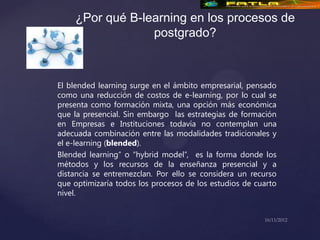 ¿Por qué B-learning en los procesos de
                 postgrado?



El blended learning surge en el ámbito empresarial, pensado
como una reducción de costos de e-learning, por lo cual se
presenta como formación mixta, una opción más económica
que la presencial. Sin embargo las estrategias de formación
en Empresas e Instituciones todavía no contemplan una
adecuada combinación entre las modalidades tradicionales y
el e-learning (blended).
Blended learning” o “hybrid model”, es la forma donde los
métodos y los recursos de la enseñanza presencial y a
distancia se entremezclan. Por ello se considera un recurso
que optimizaría todos los procesos de los estudios de cuarto
nivel.
 