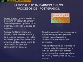 LA MODALIDAD B-LEARNING EN LOS
            PROCESOS DE POSTGRADOS.


Aspectos técnicos de la modalidad
B-learning en postgrado genera y
desarrolla procesos optimizados en
el tiempo, concreción y rapidez de
respuesta.
También facilita la eficacia y la    Aspectos organizativos: en cuanto a la
eficiencia del trabajo en equipo y   estructura organizativa presenta
de la toma de decisiones en todos    ventajas ya que favorece la
los niveles gerenciales. Además de   comunicación entre los niveles
presentar ventajas como forma de     gerenciales.
capacitación del personal
                                     Propicia intercambio de información
administrativo y docente.
                                     oportuna y viabiliza operaciones y
                                     toma de decisiones que ahorran
                                     tiempo, que así se traduce en ahorro
                                     de costos y optimización de los
                                     recursos.
 