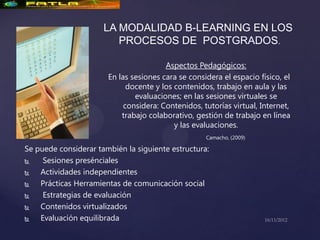 LA MODALIDAD B-LEARNING EN LOS
                         PROCESOS DE POSTGRADOS.

                                        Aspectos Pedagógicos:
                       En las sesiones cara se considera el espacio físico, el
                             docente y los contenidos, trabajo en aula y las
                               evaluaciones; en las sesiones virtuales se
                            considera: Contenidos, tutorías virtual, Internet,
                           trabajo colaborativo, gestión de trabajo en línea
                                           y las evaluaciones.
                                                    Camacho, (2009)

Se puede considerar también la siguiente estructura:
    Sesiones presénciales
   Actividades independientes
   Prácticas Herramientas de comunicación social
    Estrategias de evaluación
   Contenidos virtualizados
   Evaluación equilibrada
 