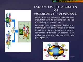 LA MODALIDAD B-LEARNING EN
           LOS
PROCESOS DE POSTGRADOS.
Otros aspectos diferenciadores de esta
modalidad son la presentación de los
materiales y las evaluaciones.
Los materiales se presentan divididos en
módulos, que se corresponden a unidades
temáticas; a su vez éstos se dividen en
contenidos didácticos. En relación a la
evaluación la misma debe ser equilibrada
y no repetitiva.
 