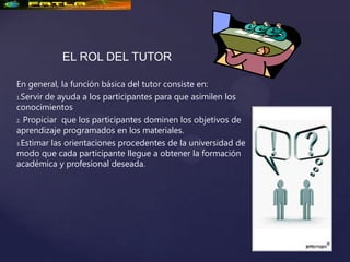 EL ROL DEL TUTOR

En general, la función básica del tutor consiste en:
1.Servir de ayuda a los participantes para que asimilen los

conocimientos
2. Propiciar que los participantes dominen los objetivos de

aprendizaje programados en los materiales.
3.Estimar las orientaciones procedentes de la universidad de

modo que cada participante llegue a obtener la formación
académica y profesional deseada.
 