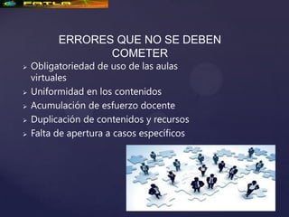ERRORES QUE NO SE DEBEN
                 COMETER
   Obligatoriedad de uso de las aulas
    virtuales
   Uniformidad en los contenidos
   Acumulación de esfuerzo docente
   Duplicación de contenidos y recursos
   Falta de apertura a casos específicos
 